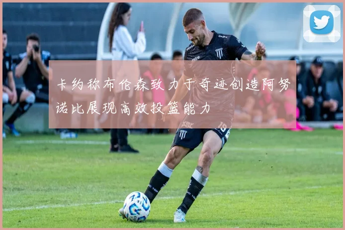 卡约称布伦森致力于奇迹创造阿努诺比展现高效投篮能力
