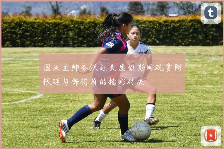 国米主帅齐沃赴美度假期间观赏阿根廷与佛得角的精彩对决