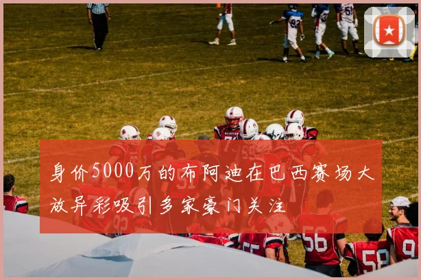 身价5000万的布阿迪在巴西赛场大放异彩吸引多家豪门关注
