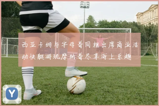 西亚卡姆与字母哥同框出席商业活动快艇游玩摩纳哥尽享海上乐趣