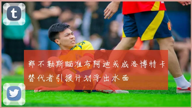 那不勒斯瞄准布阿迪或成洛博特卡替代者引援计划浮出水面