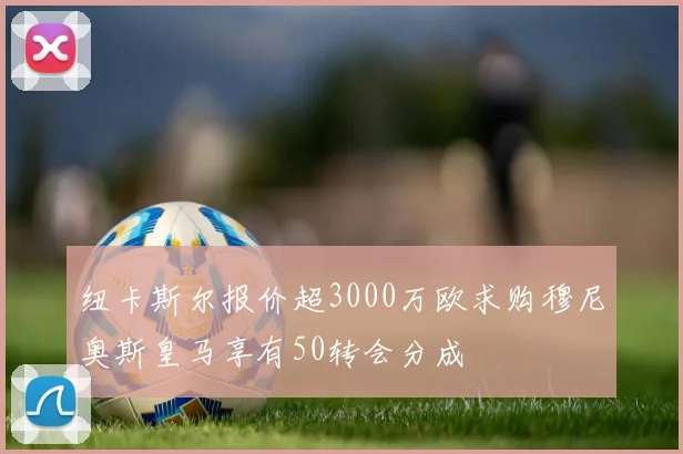纽卡斯尔报价超3000万欧求购穆尼奥斯皇马享有50转会分成