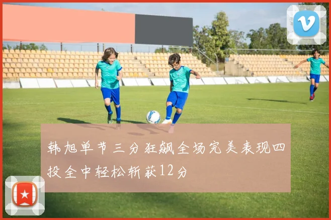 韩旭单节三分狂飙全场完美表现四投全中轻松斩获12分