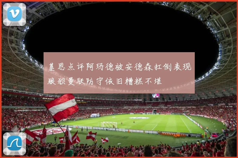 基恩点评阿玛德被安德森扛倒表现狼狈曼联防守依旧糟糕不堪