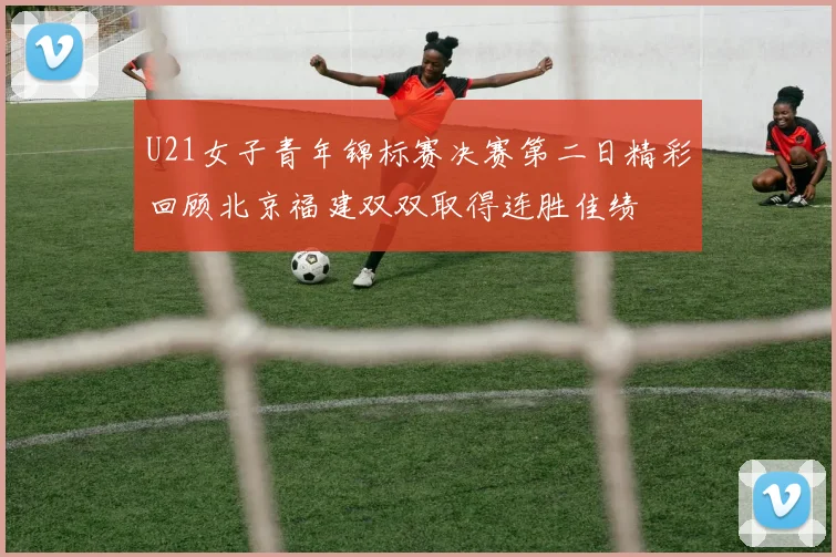 U21女子青年锦标赛决赛第二日精彩回顾北京福建双双取得连胜佳绩
