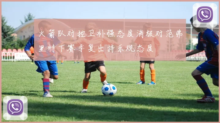 火箭队对控卫补强态度消极对范弗里特下赛季复出持乐观态度