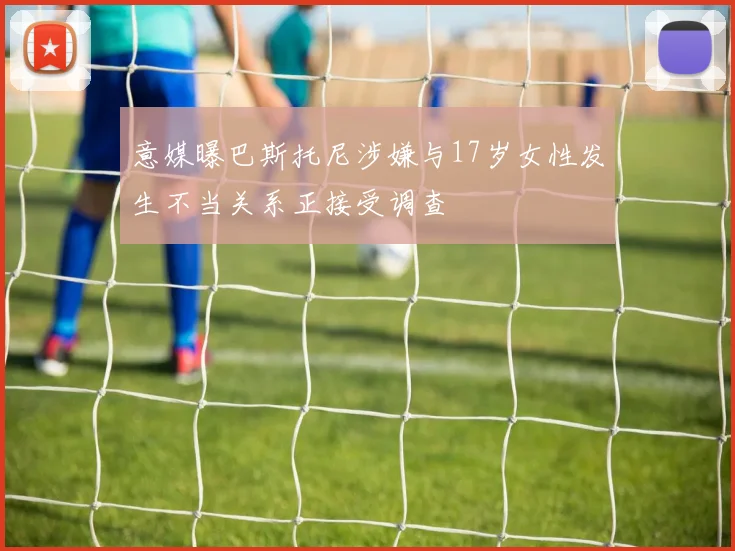 意媒曝巴斯托尼涉嫌与17岁女性发生不当关系正接受调查