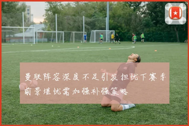 曼联阵容深度不足引发担忧下赛季前景堪忧需加强补强策略