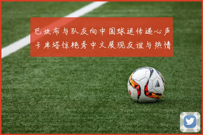 巴坎布与队友向中国球迷传递心声卡库塔惊艳秀中文展现友谊与热情