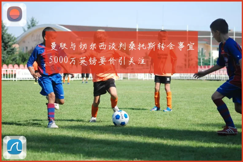 曼联与切尔西谈判桑托斯转会事宜5000万英镑要价引关注