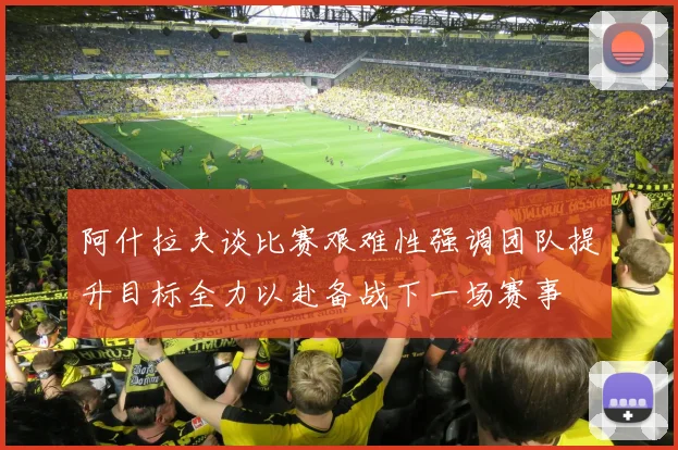 阿什拉夫谈比赛艰难性强调团队提升目标全力以赴备战下一场赛事