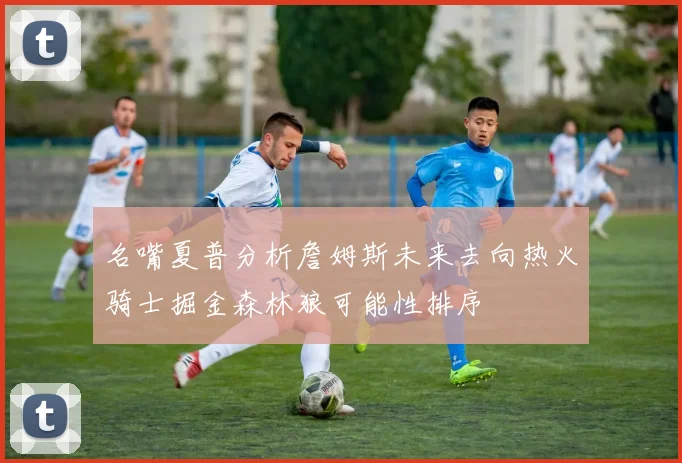 名嘴夏普分析詹姆斯未来去向热火骑士掘金森林狼可能性排序