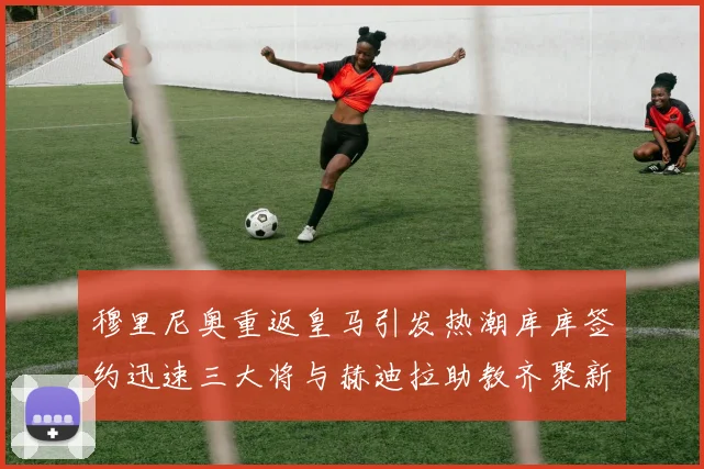 穆里尼奥重返皇马引发热潮库库签约迅速三大将与赫迪拉助教齐聚新阵容