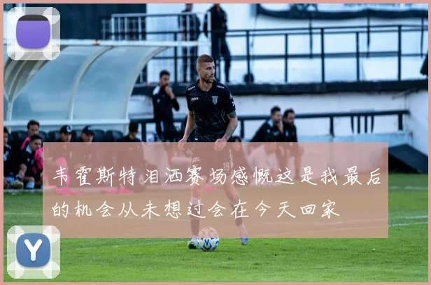 韦霍斯特泪洒赛场感慨这是我最后的机会从未想过会在今天回家