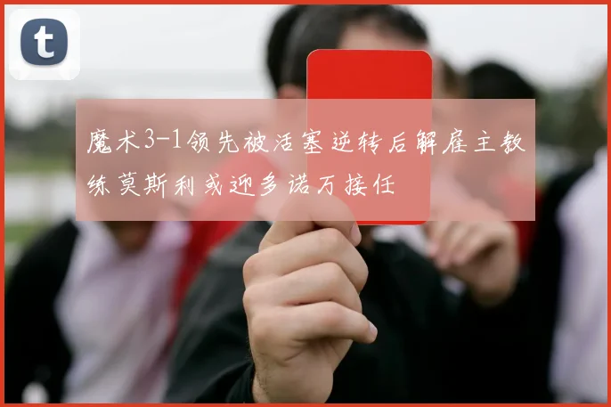 魔术3-1领先被活塞逆转后解雇主教练莫斯利或迎多诺万接任